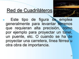 Red de Cuadriláteros
 Este tipo de figura se emplea
generalmente para levantar terrenos
que requieran alta precisión, como
por ejemplo para proyectar un túnel,
un puente, etc. O cuando se ha de
proyectar una carretera, línea férrea u
otra obra de importancia.
19
 