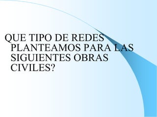 QUE TIPO DE REDES
PLANTEAMOS PARA LAS
SIGUIENTES OBRAS
CIVILES?
 