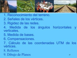  1. Reconocimiento del terreno.
 2. Señales de los vértices.
 3. Rigidez de las redes.
 4. Medida de los ángulos horizontales y
verticales.
 5. Medida de bases.
 6. Compensaciones.
 7. Cálculo de las coordenadas UTM de los
vértices.
 8. Rellenos
 9. Dibujo de Planos 27
 