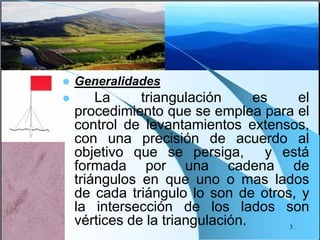  Generalidades
 La triangulación es el
procedimiento que se emplea para el
control de levantamientos extensos,
con una precisión de acuerdo al
objetivo que se persiga, y está
formada por una cadena de
triángulos en que uno o mas lados
de cada triángulo lo son de otros, y
la intersección de los lados son
vértices de la triangulación. 3
 