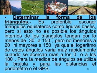 - Determinar la forma de los
triángulos.- Es preferible escoger
triángulos equiláteros como figuras bases,
pero si esto no es posible los ángulos
internos de los triángulos tengan por lo
menos de 30 a 150 , pero no menores a
20 ni mayores a 150 ya que el logaritmo
de estos ángulos varia muy rápidamente
cuando se acercan mas a los 0 ó a los
180 . Para la medida de ángulos se utiliza
la brújula y para las distancias el
podómetro o el GPS. 31
 