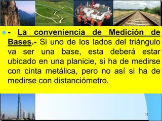  - La conveniencia de Medición de
Bases.- Si uno de los lados del triángulo
va ser una base, esta deberá estar
ubicado en una planicie, si ha de medirse
con cinta metálica, pero no así si ha de
medirse con distanciómetro.
32
 