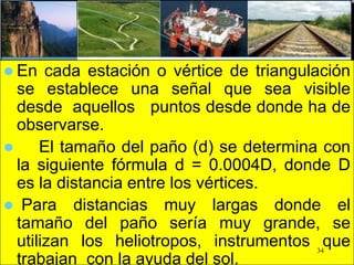  En cada estación o vértice de triangulación
se establece una señal que sea visible
desde aquellos puntos desde donde ha de
observarse.
 El tamaño del paño (d) se determina con
la siguiente fórmula d = 0.0004D, donde D
es la distancia entre los vértices.
 Para distancias muy largas donde el
tamaño del paño sería muy grande, se
utilizan los heliotropos, instrumentos que
trabajan con la ayuda del sol.
34
 