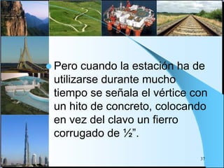  Pero cuando la estación ha de
utilizarse durante mucho
tiempo se señala el vértice con
un hito de concreto, colocando
en vez del clavo un fierro
corrugado de ½”.
37
 