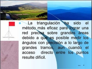  La triangulación ha sido el
método más eficaz para lograr una
red precisa sobre grandes áreas
debido a que es posible medir los
ángulos con precisión a lo largo de
grandes tramos, aun cuando el
acceso directo entre los puntos
resulte difícil.
JPGG 4
 