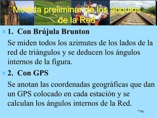 Medida preliminar de los ángulos
de la Red
 1. Con Brújula Brunton
Se miden todos los azimutes de los lados de la
red de triángulos y se deducen los ángulos
internos de la figura.
 2. Con GPS
Se anotan las coordenadas geográficas que dan
un GPS colocado en cada estación y se
calculan los ángulos internos de la Red.
JPGG
40
 
