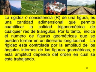 La rigidez ó consistencia (R) de una figura, es
una cantidad adimensional que permite
cuantificar la calidad trigonométrica de
cualquier red de triángulos. Por lo tanto, indica
el número de figuras geométricas que se
pueden formar en un itinerario longitudinal . La
rigidez esta controlada por la amplitud de los
ángulos internos de las figuras geométricas, y
esta amplitud depende del orden en cual se
esta trabajando.
42
 