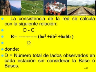  La consistencia de la red se calcula
con la siguiente relación:
 D - C
 R= ----------- (δa2 +δb2 +δaδb )
 D
 donde:
 D = Número total de lados observados en
cada estación sin considerar la Base ó
Bases. JPGG43
 