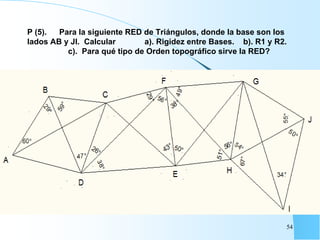 P (5). Para la siguiente RED de Triángulos, donde la base son los
lados AB y JI. Calcular a). Rigidez entre Bases. b). R1 y R2.
c). Para qué tipo de Orden topográfico sirve la RED?
54
 
