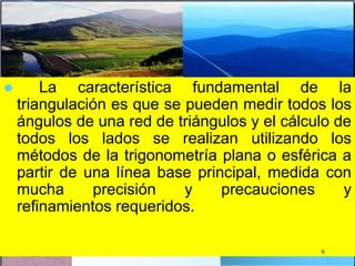  La característica fundamental de la
triangulación es que se pueden medir todos los
ángulos de una red de triángulos y el cálculo de
todos los lados se realizan utilizando los
métodos de la trigonometría plana o esférica a
partir de una línea base principal, medida con
mucha precisión y precauciones y
refinamientos requeridos.
6
 