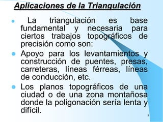 Aplicaciones de la Triangulación
 La triangulación es base
fundamental y necesaria para
ciertos trabajos topográficos de
precisión como son:
 Apoyo para los levantamientos y
construcción de puentes, presas,
carreteras, líneas férreas, líneas
de conducción, etc.
 Los planos topográficos de una
ciudad o de una zona montañosa
donde la poligonación sería lenta y
difícil. 8
 