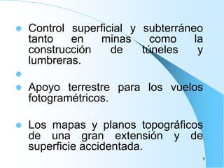  Control superficial y subterráneo
tanto en minas como la
construcción de túneles y
lumbreras.

 Apoyo terrestre para los vuelos
fotogramétricos.
 Los mapas y planos topográficos
de una gran extensión y de
superficie accidentada.
9
 