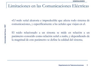 GENERALIDADES



                               Limitaciones en las Comunicaciones Eléctricas


                                  El ruido: señal aleatoria e impredecible que afecta todo sistema de
                                 comunicaciones, y específicamente a las señales que viajan en el.
Universidad del Cauca - FIET




                                 El ruido relacionado a un sistema se mide en relación a un
                                 parámetro conocido como relación señal a ruido, y dependiendo de
                                 la magnitud de este parámetro se define la calidad del sistema.




                                                                          Departamento de Telecomunicaciones   3
 