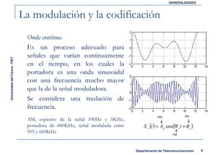 GENERALIDADES



                               La modulación y la codificación
                                Onda continua
                                Es un proceso adecuado para
                                señales que varían continuamente
Universidad del Cauca - FIET




                                en el tiempo, en los cuales la
                                portadora es una onda sinusoidal
                                con una frecuencia mucho mayor
                                que la de la señal moduladora.
                                Se considera una traslación de
                                frecuencia.
                                                                                        AM               PM
                                AM, espectro de la señal 100Hz y 5KHz,
                                portadora de 600KHz, señal modulada entre       X c (t ) = A p cos(Wc t + θ c )
                                595 y 605KHz                                                      FM




                                                                            Departamento de Telecomunicaciones    6
 