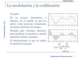 GENERALIDADES



                               La modulación y la codificación
                                Por pulsos
                                Es un proceso discontinuo o
                                discreto, en el sentido en que los
Universidad del Cauca - FIET




                                pulsos están presentes únicamente
                                en ciertos intervalos de tiempo.
                                Pensada para mensajes discretos,
                                pero mediante el muestreo se puede
                                transmitir señales continuas.
                                El inconveniente es que no realiza
                                la traslación necesaria.                         PAM            PPM

                                                                                           P(t − mTs )
                                                                         X c (t ) = Ap ∑
                                                                                       m       T
                                                                                           PPM o PWM



                                                                     Departamento de Telecomunicaciones    7
 