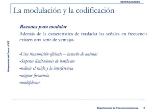 GENERALIDADES



                               La modulación y la codificación
                                Razones para modular
                                Además de la característica de trasladar las señales en frecuencia
                                existen otra serie de ventajas.
Universidad del Cauca - FIET




                                 Una transmisión eficiente – tamaño de antenas
                                 Superar limitaciones de hardware
                                 reducir el ruido y la interferencia
                                 asignar frecuencia
                                 multiplexar




                                                                             Departamento de Telecomunicaciones   8
 