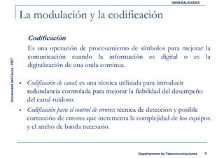 GENERALIDADES



                               La modulación y la codificación
                                Codificación
                                Es una operación de procesamiento de símbolos para mejorar la
                                comunicación cuando la información es digital o es la
Universidad del Cauca - FIET




                                digitalización de una onda continua.

                                Codificación de canal: es una técnica utilizada para introducir
                                redundancia controlada para mejorar la fiabilidad del desempeño
                                del canal ruidoso.
                                Codificación para el control de errores: técnica de detección y posible
                                corrección de errores que incrementa la complejidad de los equipos
                                y el ancho de banda necesario.


                                                                           Departamento de Telecomunicaciones   9
 