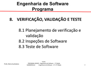 Profa. Maria Auxiliadora 
Fonte: 
PRESSMAN, ROGER - Engenharia de Software - 6° Edição 
SOMMERVILLE - Engenharia de Software - 8° / 9° Edição 
8.VERIFICAÇÃO, VALIDAÇÃO E TESTE 8.1 Planejamento de verificação e validação 8.2 Inspeções de Software 8.3 Teste de Software 
Engenharia de Software Programa 
10  