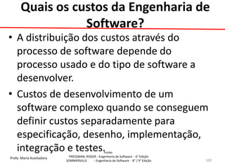 Profa. Maria Auxiliadora 
Fonte: 
PRESSMAN, ROGER - Engenharia de Software - 6° Edição 
SOMMERVILLE - Engenharia de Software - 8° / 9° Edição 
Quais os custos da Engenharia de Software? 
•A distribuição dos custos através do processo de software depende do processo usado e do tipo de software a desenvolver. 
•Custos de desenvolvimento de um software complexo quando se conseguem definir custos separadamente para especificação, desenho, implementação, integração e testes. 
100  