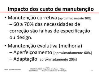 Profa. Maria Auxiliadora 
Fonte: 
PRESSMAN, ROGER - Engenharia de Software - 6° Edição 
SOMMERVILLE - Engenharia de Software - 8° / 9° Edição 
Impacto dos custo de manutenção 
• Manutenção corretiva [aproximadamente 20%] 
– 60 a 70% das necessidades de correção são falhas de especificação ou design. 
• Manutenção evolutiva (melhoria) 
– Aperfeiçoamento [aproximadamente 60%] 
– Adaptação [aproximadamente 20%] 
105  