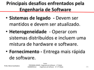 Profa. Maria Auxiliadora 
Fonte: 
PRESSMAN, ROGER - Engenharia de Software - 6° Edição 
SOMMERVILLE - Engenharia de Software - 8° / 9° Edição 
Principais desafios enfrentados pela Engenharia de Software 
•Sistemas de legado - Devem ser mantidos e devem ser atualizado. 
•Heterogeneidade - Operar com sistemas distribuídos e incluem uma mistura de hardware e software. 
•Fornecimento - Entrega mais rápida de software. 
106  