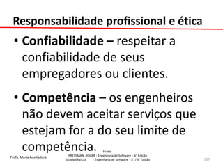 Profa. Maria Auxiliadora 
Fonte: 
PRESSMAN, ROGER - Engenharia de Software - 6° Edição 
SOMMERVILLE - Engenharia de Software - 8° / 9° Edição 
Responsabilidade profissional e ética 
•Confiabilidade – respeitar a confiabilidade de seus empregadores ou clientes. 
•Competência – os engenheiros não devem aceitar serviços que estejam for a do seu limite de competência. 
107  
