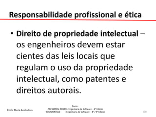 Profa. Maria Auxiliadora 
Fonte: 
PRESSMAN, ROGER - Engenharia de Software - 6° Edição 
SOMMERVILLE - Engenharia de Software - 8° / 9° Edição 
•Direito de propriedade intelectual – os engenheiros devem estar cientes das leis locais que regulam o uso da propriedade intelectual, como patentes e direitos autorais. 
108 
Responsabilidade profissional e ética  
