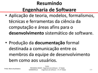 Profa. Maria Auxiliadora 
Fonte: 
PRESSMAN, ROGER - Engenharia de Software - 6° Edição 
SOMMERVILLE - Engenharia de Software - 8° / 9° Edição 
Resumindo Engenharia de Software 
•Aplicação de teoria, modelos, formalismos, técnicas e ferramentas da ciência da computação e áreas afins para o desenvolvimento sistemático de software. 
•Produção da documentação formal destinada a comunicação entre os membros da equipe de desenvolvimento bem como aos usuários. 
109  