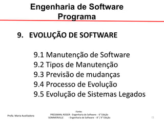 Profa. Maria Auxiliadora 
Fonte: 
PRESSMAN, ROGER - Engenharia de Software - 6° Edição 
SOMMERVILLE - Engenharia de Software - 8° / 9° Edição 
9. EVOLUÇÃO DE SOFTWARE 9.1 Manutenção de Software 9.2 Tipos de Manutenção 9.3 Previsão de mudanças 9.4 Processo de Evolução 9.5 Evolução de Sistemas Legados 
Engenharia de Software Programa 
11  