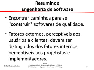 Profa. Maria Auxiliadora 
Fonte: 
PRESSMAN, ROGER - Engenharia de Software - 6° Edição 
SOMMERVILLE - Engenharia de Software - 8° / 9° Edição 
Resumindo Engenharia de Software 
•Encontrar caminhos para se "construir" softwares de qualidade. 
•Fatores externos, perceptíveis aos usuários e clientes, devem ser distinguidos dos fatores internos, perceptíveis aos projetistas e implementadores. 
110  