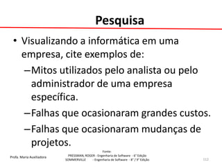 Profa. Maria Auxiliadora 
Fonte: 
PRESSMAN, ROGER - Engenharia de Software - 6° Edição 
SOMMERVILLE - Engenharia de Software - 8° / 9° Edição 
Pesquisa 
•Visualizando a informática em uma empresa, cite exemplos de: 
–Mitos utilizados pelo analista ou pelo administrador de uma empresa específica. 
–Falhas que ocasionaram grandes custos. 
–Falhas que ocasionaram mudanças de projetos. 
112  