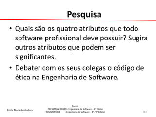 Profa. Maria Auxiliadora 
Fonte: 
PRESSMAN, ROGER - Engenharia de Software - 6° Edição 
SOMMERVILLE - Engenharia de Software - 8° / 9° Edição 
Pesquisa 
•Quais são os quatro atributos que todo software profissional deve possuir? Sugira outros atributos que podem ser significantes. 
•Debater com os seus colegas o código de ética na Engenharia de Software. 
113 