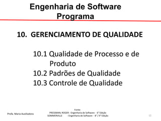 Profa. Maria Auxiliadora 
Fonte: 
PRESSMAN, ROGER - Engenharia de Software - 6° Edição 
SOMMERVILLE - Engenharia de Software - 8° / 9° Edição 
10. GERENCIAMENTO DE QUALIDADE 10.1 Qualidade de Processo e de Produto 10.2 Padrões de Qualidade 10.3 Controle de Qualidade 
Engenharia de Software Programa 
12  