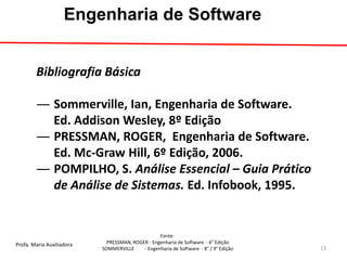 Profa. Maria Auxiliadora 
Fonte: 
PRESSMAN, ROGER - Engenharia de Software - 6° Edição 
SOMMERVILLE - Engenharia de Software - 8° / 9° Edição 
Engenharia de Software 
Bibliografia Básica 
―Sommerville, Ian, Engenharia de Software. Ed. Addison Wesley, 8º Edição 
―PRESSMAN, ROGER, Engenharia de Software. Ed. Mc-Graw Hill, 6º Edição, 2006. 
―POMPILHO, S. Análise Essencial – Guia Prático de Análise de Sistemas. Ed. Infobook, 1995. 
13  