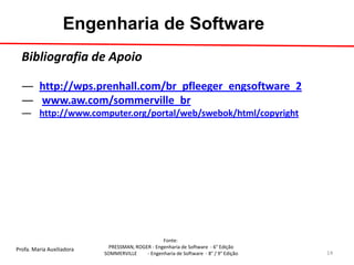 Profa. Maria Auxiliadora 
Fonte: 
PRESSMAN, ROGER - Engenharia de Software - 6° Edição 
SOMMERVILLE - Engenharia de Software - 8° / 9° Edição 
Engenharia de Software 
Bibliografia de Apoio 
―http://wps.prenhall.com/br_pfleeger_engsoftware_2 
― www.aw.com/sommerville_br 
―http://www.computer.org/portal/web/swebok/html/copyright 
14  