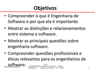 Profa. Maria Auxiliadora 
Fonte: 
PRESSMAN, ROGER - Engenharia de Software - 6° Edição 
SOMMERVILLE - Engenharia de Software - 8° / 9° Edição 
Objetivos 
•Compreender o que é Engenharia de Software e por que ela é importante. 
•Mostrar as distinções e relacionamentos entre sistema e software. 
•Mostrar as principais questões sobre engenharia software. 
•Compreender questões profissionais e éticas relevantes para os engenheiros de software. 
16  