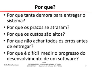 Profa. Maria Auxiliadora 
Fonte: 
PRESSMAN, ROGER - Engenharia de Software - 6° Edição 
SOMMERVILLE - Engenharia de Software - 8° / 9° Edição 
Por que? 
•Por que tanta demora para entregar o sistema? 
•Por que os prazos se atrasam? 
•Por que os custos são altos? 
•Por que não achar todos os erros antes de entregar? 
•Por que é difícil medir o progresso do desenvolvimento de um software? 
17  