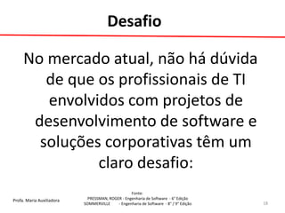 Profa. Maria Auxiliadora 
Fonte: 
PRESSMAN, ROGER - Engenharia de Software - 6° Edição 
SOMMERVILLE - Engenharia de Software - 8° / 9° Edição 
No mercado atual, não há dúvida de que os profissionais de TI envolvidos com projetos de desenvolvimento de software e soluções corporativas têm um claro desafio: 
18 
Desafio  