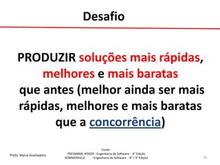 Profa. Maria Auxiliadora 
Fonte: 
PRESSMAN, ROGER - Engenharia de Software - 6° Edição 
SOMMERVILLE - Engenharia de Software - 8° / 9° Edição 
19 
PRODUZIR soluções mais rápidas, melhores e mais baratas que antes (melhor ainda ser mais rápidas, melhores e mais baratas que a concorrência) 
Desafio  