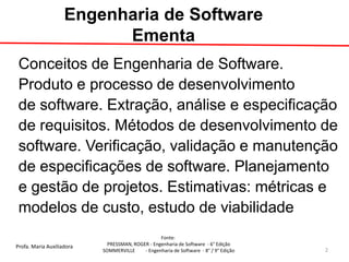 Profa. Maria Auxiliadora 
Fonte: 
PRESSMAN, ROGER - Engenharia de Software - 6° Edição 
SOMMERVILLE - Engenharia de Software - 8° / 9° Edição 
Conceitos de Engenharia de Software. 
Produto e processo de desenvolvimento 
de software. Extração, análise e especificação 
de requisitos. Métodos de desenvolvimento de 
software. Verificação, validação e manutenção 
de especificações de software. Planejamento 
e gestão de projetos. Estimativas: métricas e 
modelos de custo, estudo de viabilidade 
Engenharia de Software Ementa 
2  