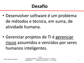 Profa. Maria Auxiliadora 
Fonte: 
PRESSMAN, ROGER - Engenharia de Software - 6° Edição 
SOMMERVILLE - Engenharia de Software - 8° / 9° Edição 
•Desenvolver software é um problema de métodos e técnica, em suma, de atividade humana. 
•Gerenciar projetos de TI é gerenciar riscos assumidos e vencidos por seres humanos inteligentes. 
20 
Desafio  