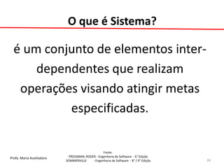 Profa. Maria Auxiliadora 
Fonte: 
PRESSMAN, ROGER - Engenharia de Software - 6° Edição 
SOMMERVILLE - Engenharia de Software - 8° / 9° Edição 
O que é Sistema? 
é um conjunto de elementos inter- 
dependentes que realizam 
operações visando atingir metas 
especificadas. 
26  