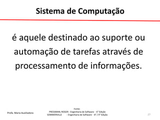 Profa. Maria Auxiliadora 
Fonte: 
PRESSMAN, ROGER - Engenharia de Software - 6° Edição 
SOMMERVILLE - Engenharia de Software - 8° / 9° Edição 
Sistema de Computação 
é aquele destinado ao suporte ou 
automação de tarefas através de 
processamento de informações. 
27  