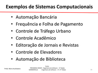 Profa. Maria Auxiliadora 
Fonte: 
PRESSMAN, ROGER - Engenharia de Software - 6° Edição 
SOMMERVILLE - Engenharia de Software - 8° / 9° Edição 
Exemplos de Sistemas Computacionais 
• Automação Bancária 
• Frequência e Folha de Pagamento 
• Controle de Tráfego Urbano 
• Controle Acadêmico 
• Editoração de Jornais e Revistas 
• Controle de Elevadores 
• Automação de Biblioteca 
30  