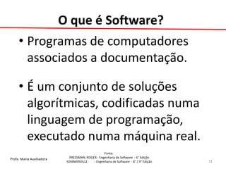 Profa. Maria Auxiliadora 
Fonte: 
PRESSMAN, ROGER - Engenharia de Software - 6° Edição 
SOMMERVILLE - Engenharia de Software - 8° / 9° Edição 
O que é Software? 
•Programas de computadores associados a documentação. 
•É um conjunto de soluções algorítmicas, codificadas numa linguagem de programação, executado numa máquina real. 
31  