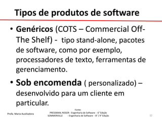 Profa. Maria Auxiliadora 
Fonte: 
PRESSMAN, ROGER - Engenharia de Software - 6° Edição 
SOMMERVILLE - Engenharia de Software - 8° / 9° Edição 
Tipos de produtos de software 
•Genéricos (COTS – Commercial Off- The Shelf) - tipo stand-alone, pacotes de software, como por exemplo, processadores de texto, ferramentas de gerenciamento. 
•Sob encomenda ( personalizado) – desenvolvido para um cliente em particular. 
32  