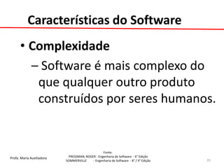 Profa. Maria Auxiliadora 
Fonte: 
PRESSMAN, ROGER - Engenharia de Software - 6° Edição 
SOMMERVILLE - Engenharia de Software - 8° / 9° Edição 
Características do Software 
•Complexidade 
– Software é mais complexo do que qualquer outro produto construídos por seres humanos. 
35  