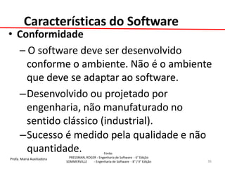 Profa. Maria Auxiliadora 
Fonte: 
PRESSMAN, ROGER - Engenharia de Software - 6° Edição 
SOMMERVILLE - Engenharia de Software - 8° / 9° Edição 
Características do Software 
•Conformidade 
– O software deve ser desenvolvido conforme o ambiente. Não é o ambiente que deve se adaptar ao software. 
–Desenvolvido ou projetado por engenharia, não manufaturado no sentido clássico (industrial). 
–Sucesso é medido pela qualidade e não quantidade. 
36  
