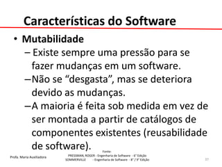 Profa. Maria Auxiliadora 
Fonte: 
PRESSMAN, ROGER - Engenharia de Software - 6° Edição 
SOMMERVILLE - Engenharia de Software - 8° / 9° Edição 
Características do Software 
•Mutabilidade 
– Existe sempre uma pressão para se fazer mudanças em um software. 
–Não se “desgasta”, mas se deteriora devido as mudanças. 
–A maioria é feita sob medida em vez de ser montada a partir de catálogos de componentes existentes (reusabilidade de software). 
37  