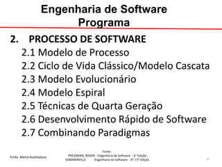 Profa. Maria Auxiliadora 
Fonte: 
PRESSMAN, ROGER - Engenharia de Software - 6° Edição 
SOMMERVILLE - Engenharia de Software - 8° / 9° Edição 
Engenharia de Software Programa 
2. PROCESSO DE SOFTWARE 2.1 Modelo de Processo 2.2 Ciclo de Vida Clássico/Modelo Cascata 2.3 Modelo Evolucionário 2.4 Modelo Espiral 2.5 Técnicas de Quarta Geração 2.6 Desenvolvimento Rápido de Software 2.7 Combinando Paradigmas 
4  